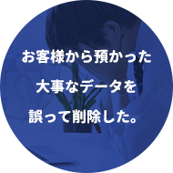 お客様から預かった大事なデータを誤って削除した。